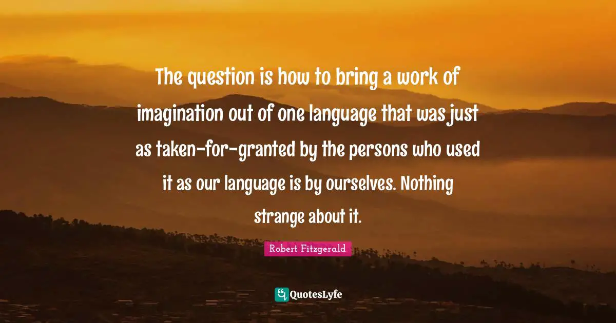 The question is how to bring a work of imagination out of one language that was just as taken-for-granted by the persons who used it as our language is by ourselves. Nothing strange about it.