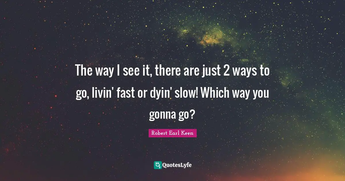 The way I see it, there are just 2 ways to go, livin' fast or dyin' slow! Which way you gonna go?