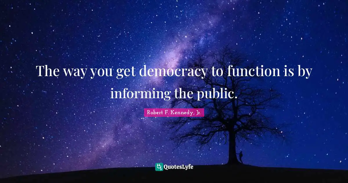 The way you get democracy to function is by informing the public.