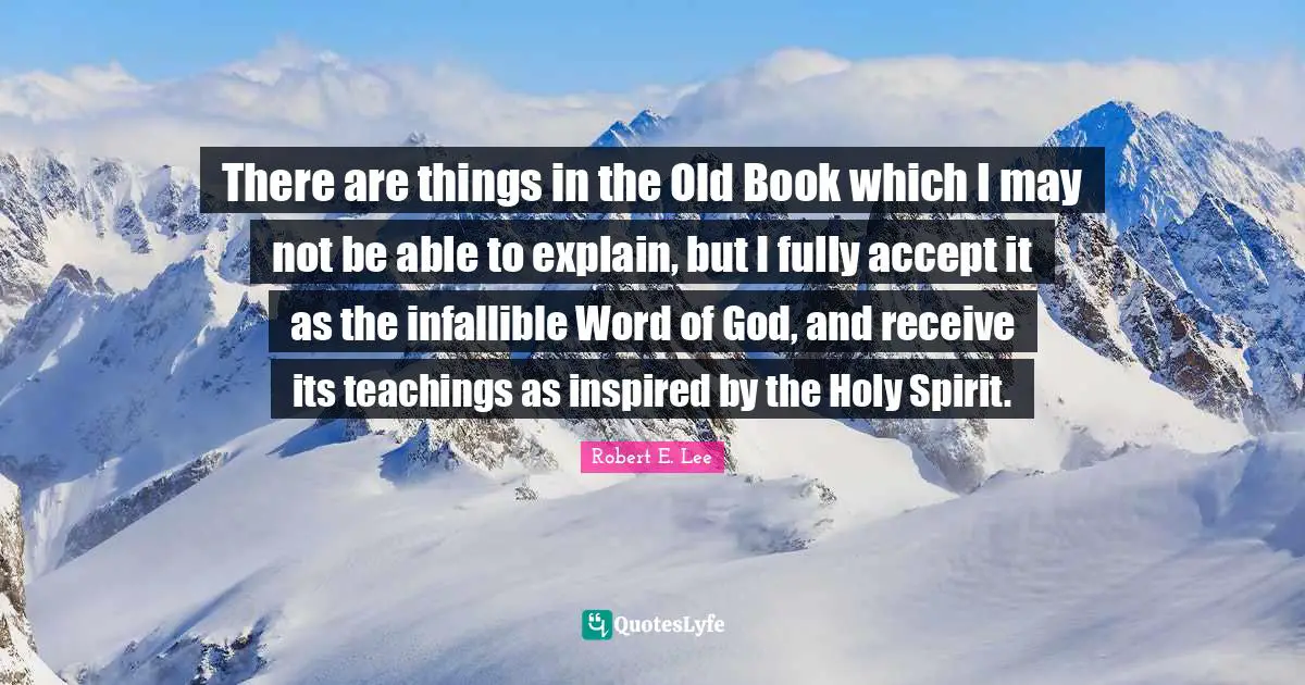 Robert E. Lee Quotes: "There are things in the Old Book which I may not be able to explain, but I fully accept it as the infallible Word of God, and receive its teachings as inspired by the Holy Spirit."
