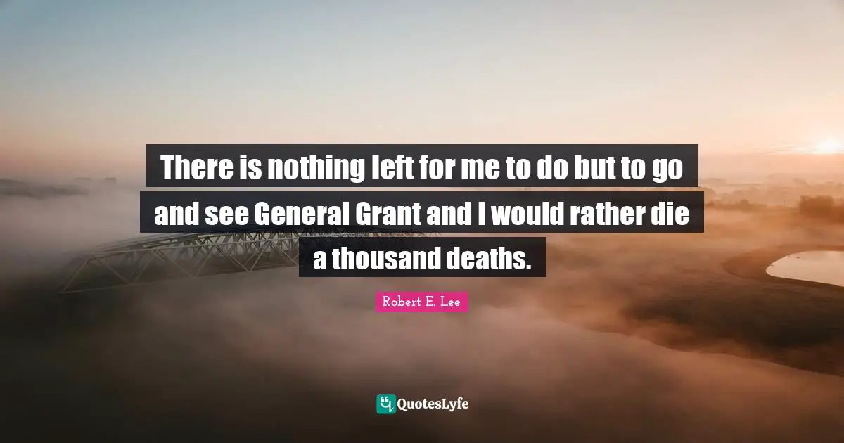 There is nothing left for me to do but to go and see General Grant and I would rather die a thousand deaths.