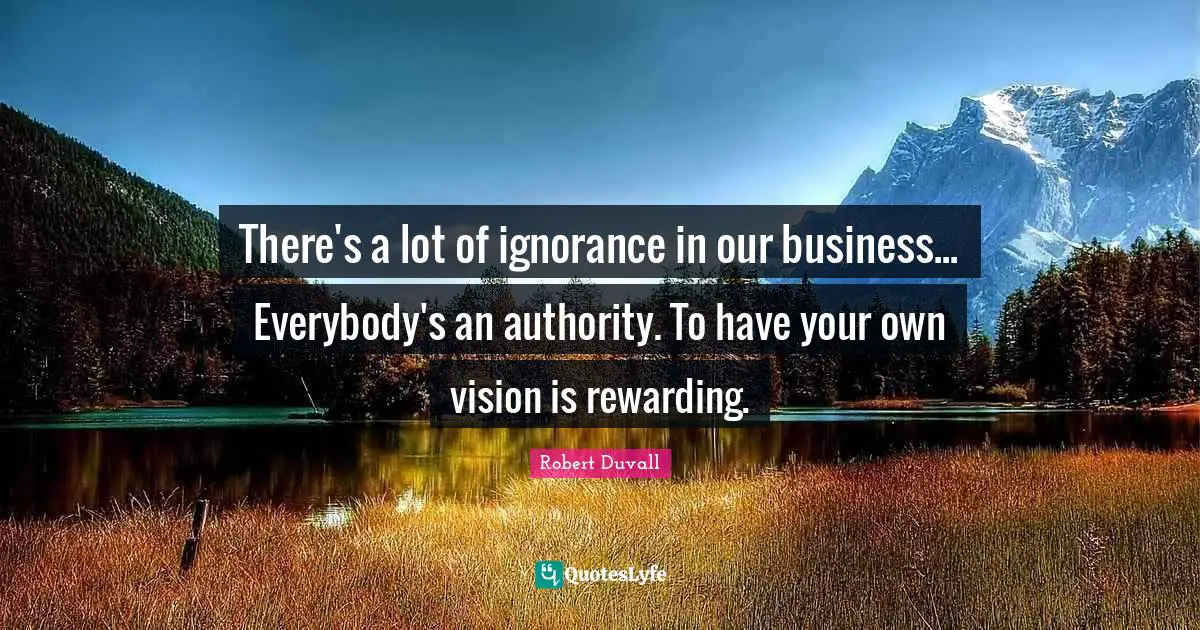 There's a lot of ignorance in our business... Everybody's an authority. To have your own vision is rewarding.