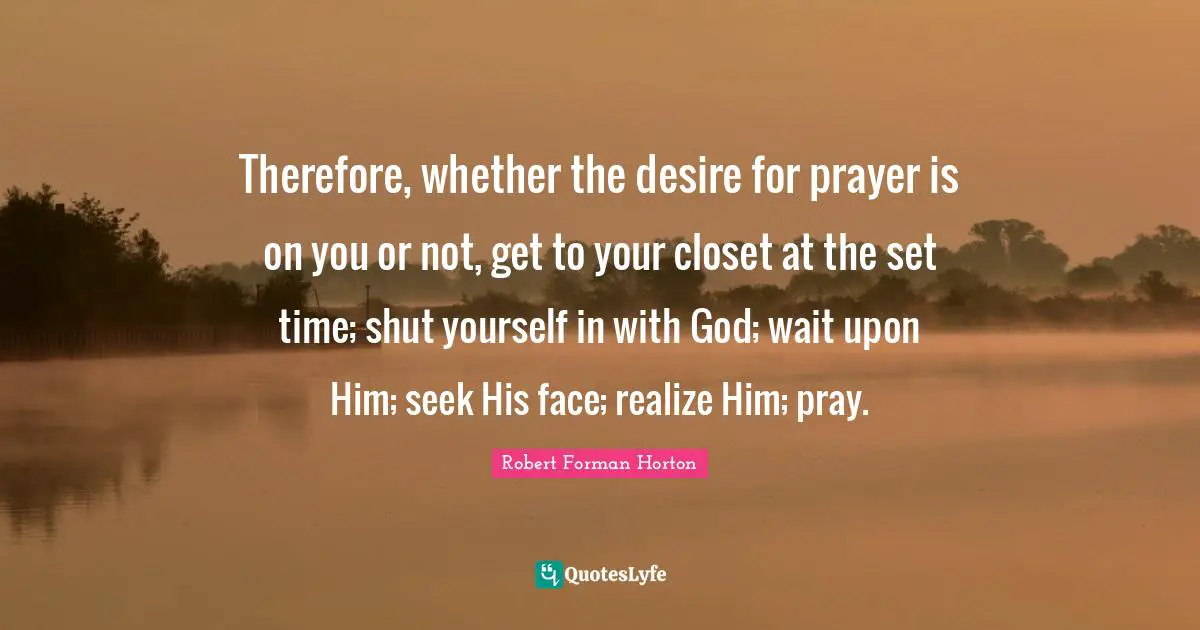 Robert Forman Horton Quotes: "Therefore, whether the desire for prayer is on you or not, get to your closet at the set time; shut yourself in with God; wait upon Him; seek His face; realize Him; pray."