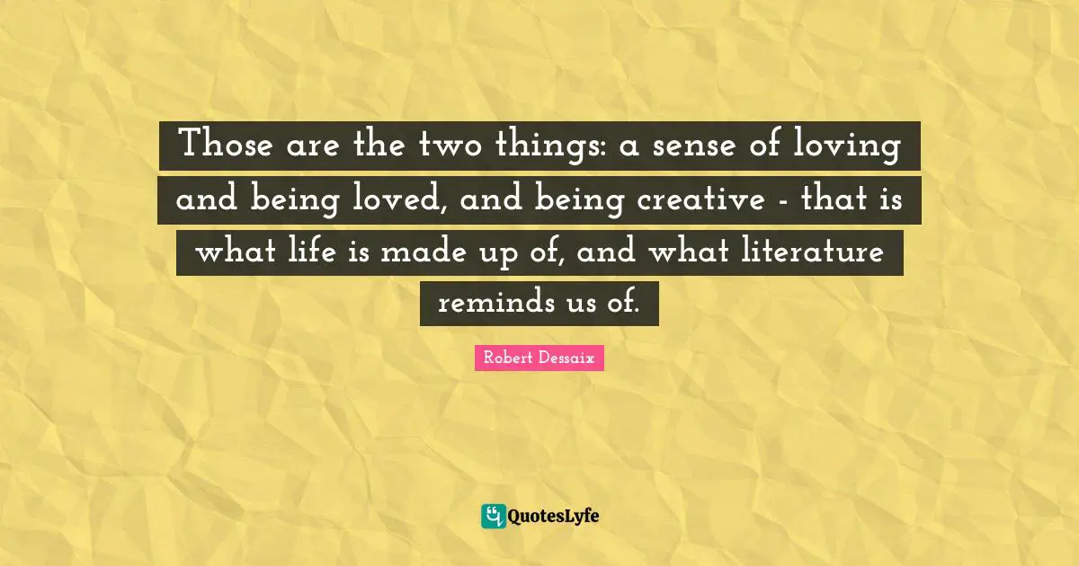 Those are the two things: a sense of loving and being loved, and being creative - that is what life is made up of, and what literature reminds us of.