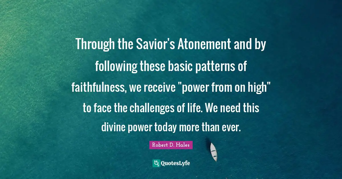 Robert D. Hales Quotes: "Through the Savior's Atonement and by following these basic patterns of faithfulness, we receive "power from on high" to face the challenges of life. We need this divine power today more than ever."