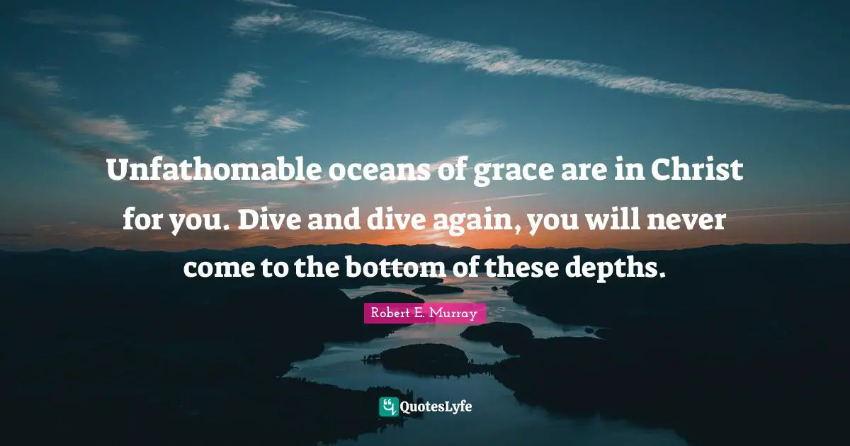 Unfathomable oceans of grace are in Christ for you. Dive and dive again, you will never come to the bottom of these depths.