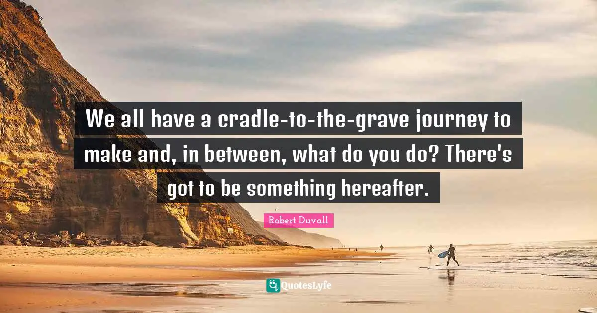 We all have a cradle-to-the-grave journey to make and, in between, what do you do? There's got to be something hereafter.