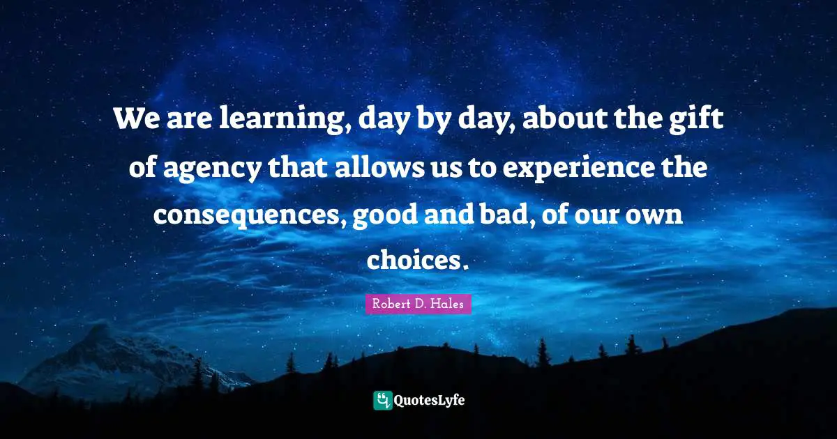 Robert D. Hales Quotes: "We are learning, day by day, about the gift of agency that allows us to experience the consequences, good and bad, of our own choices."
