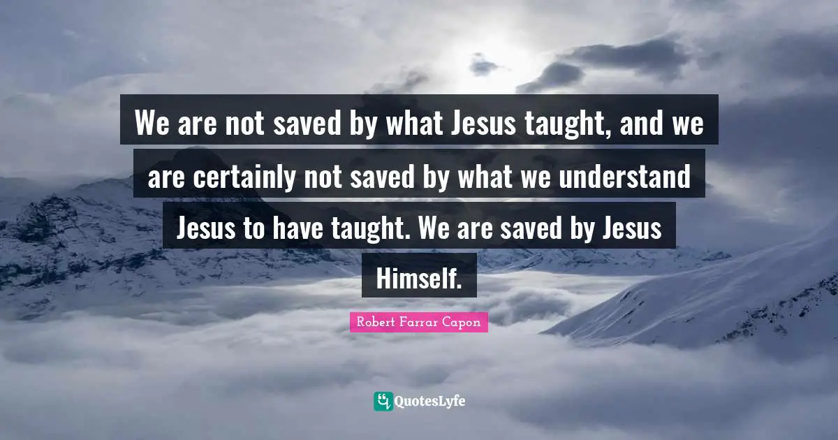 We are not saved by what Jesus taught, and we are certainly not saved by what we understand Jesus to have taught. We are saved by Jesus Himself.