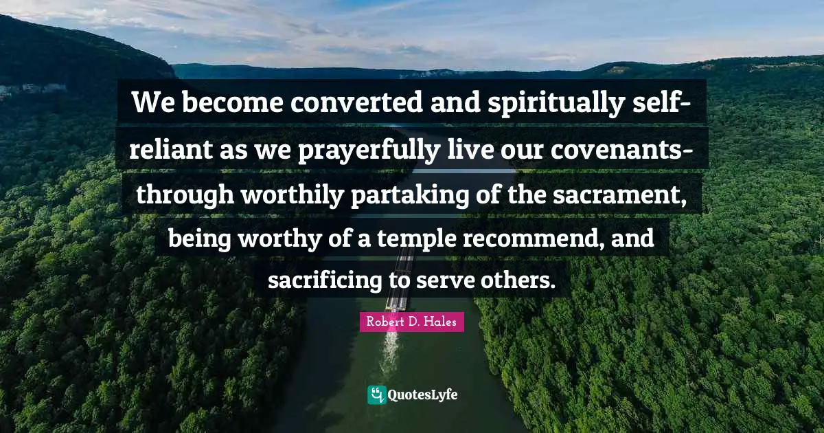Robert D. Hales Quotes: "We become converted and spiritually self-reliant as we prayerfully live our covenants-through worthily partaking of the sacrament, being worthy of a temple recommend, and sacrificing to serve others."