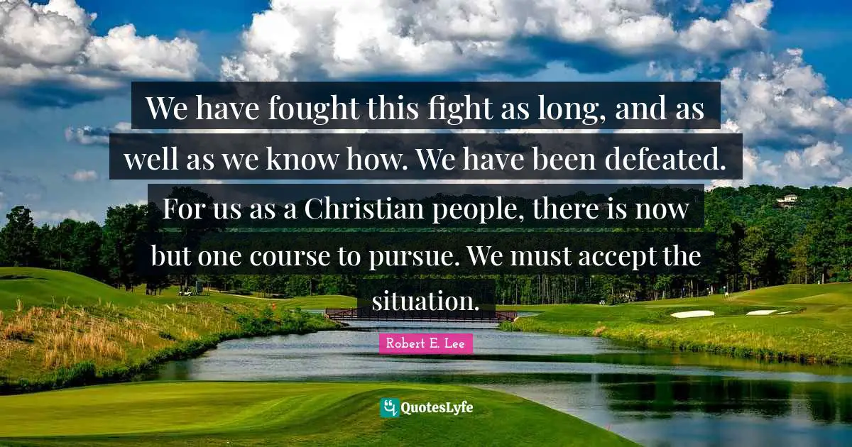 Robert E. Lee Quotes: "We have fought this fight as long, and as well as we know how. We have been defeated. For us as a Christian people, there is now but one course to pursue. We must accept the situation."
