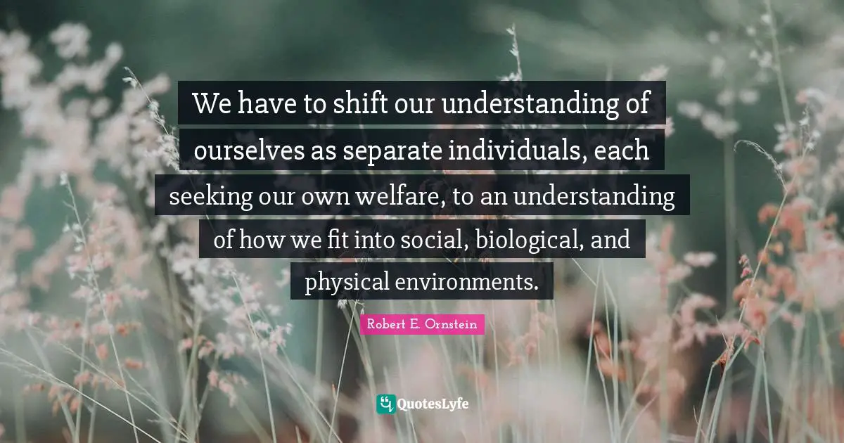 Robert E. Ornstein Quotes: "We have to shift our understanding of ourselves as separate individuals, each seeking our own welfare, to an understanding of how we fit into social, biological, and physical environments."