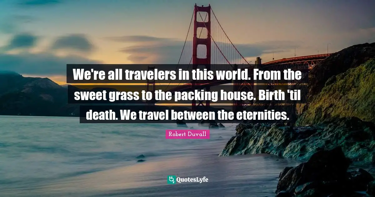 We're all travelers in this world. From the sweet grass to the packing house. Birth 'til death. We travel between the eternities.