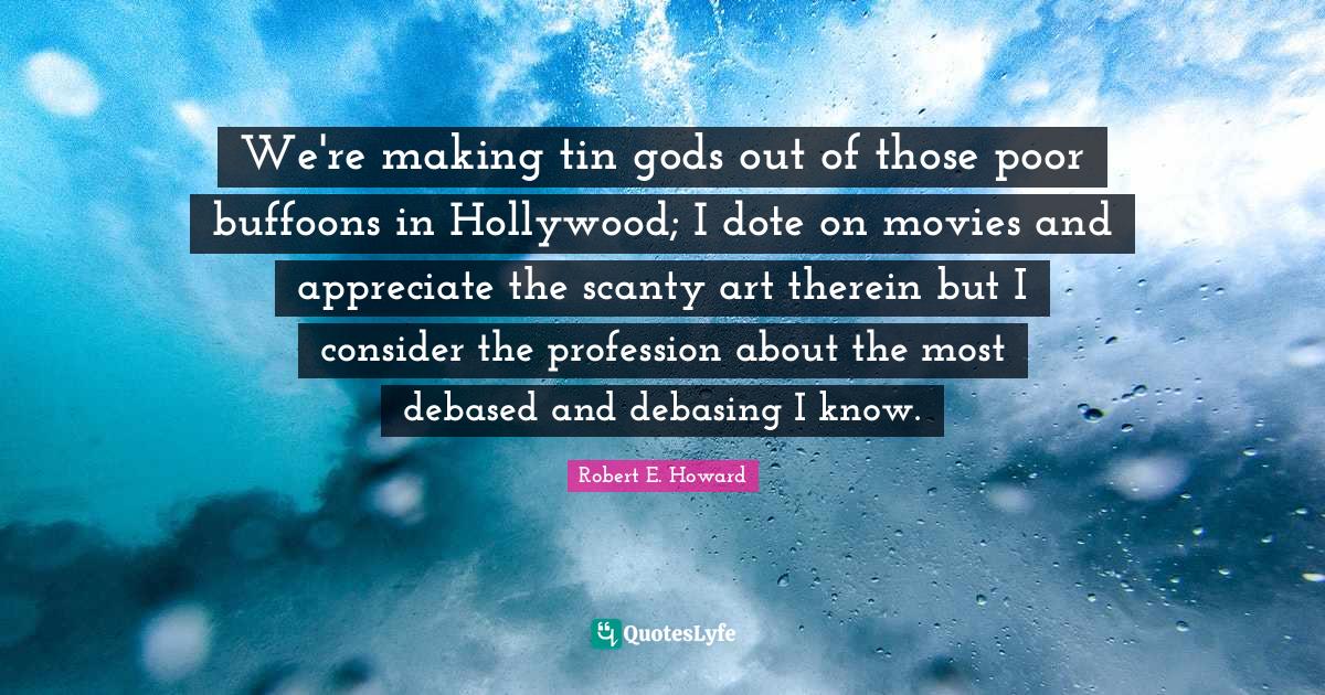 We're making tin gods out of those poor buffoons in Hollywood; I dote on movies and appreciate the scanty art therein but I consider the profession about the most debased and debasing I know.