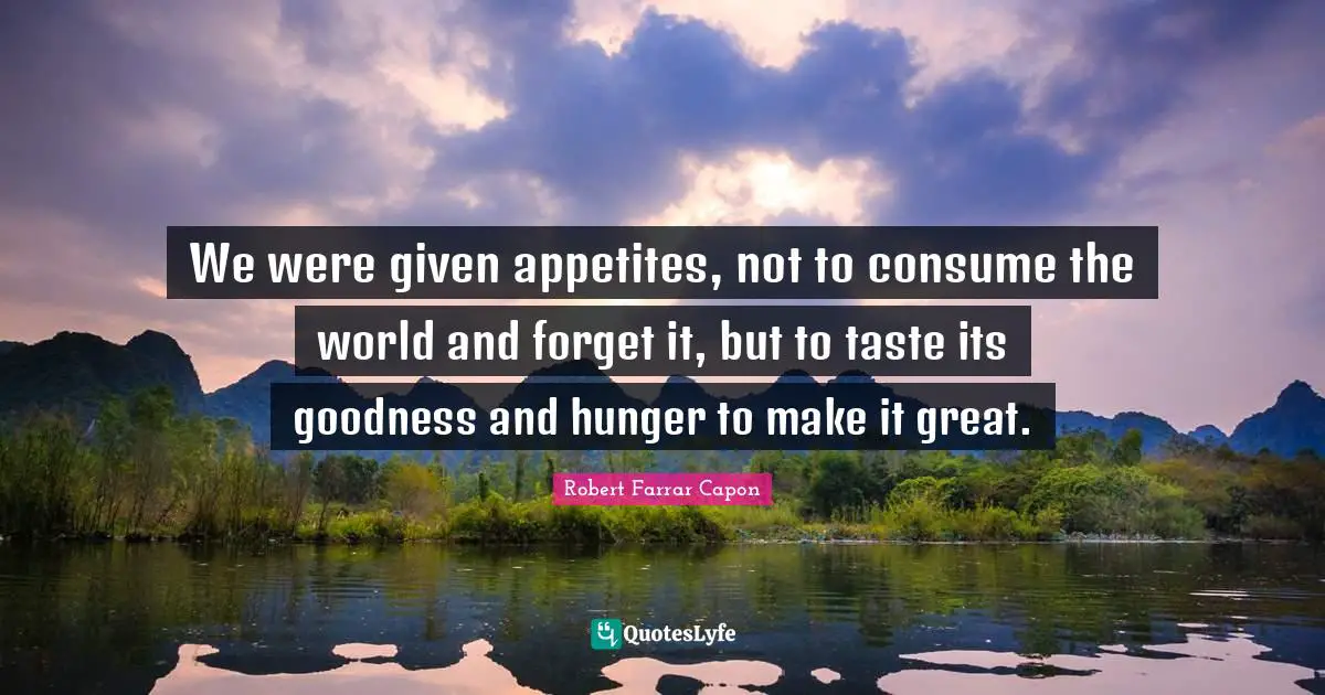 We were given appetites, not to consume the world and forget it, but to taste its goodness and hunger to make it great.