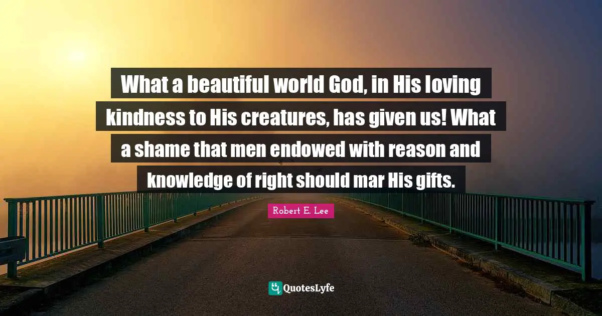 Robert E. Lee Quotes: "What a beautiful world God, in His loving kindness to His creatures, has given us! What a shame that men endowed with reason and knowledge of right should mar His gifts."