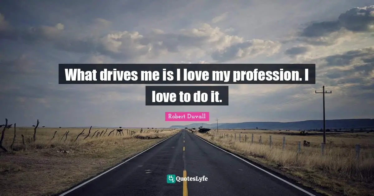 What drives me is I love my profession. I love to do it.
