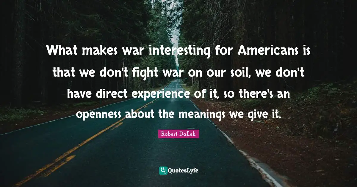 What makes war interesting for Americans is that we don't fight war on our soil, we don't have direct experience of it, so there's an openness about the meanings we give it.