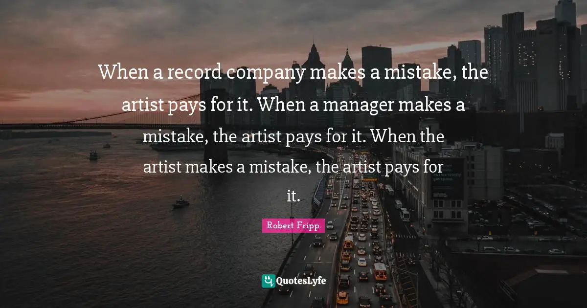 When a record company makes a mistake, the artist pays for it. When a manager makes a mistake, the artist pays for it. When the artist makes a mistake, the artist pays for it.