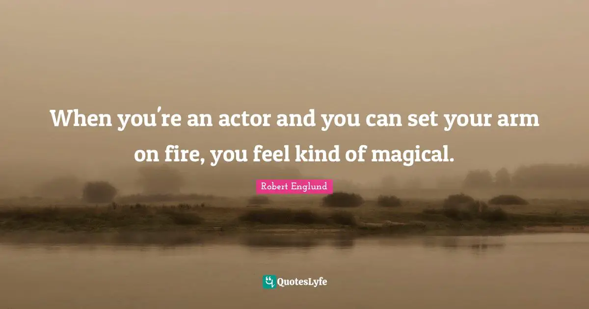 When you're an actor and you can set your arm on fire, you feel kind of magical.