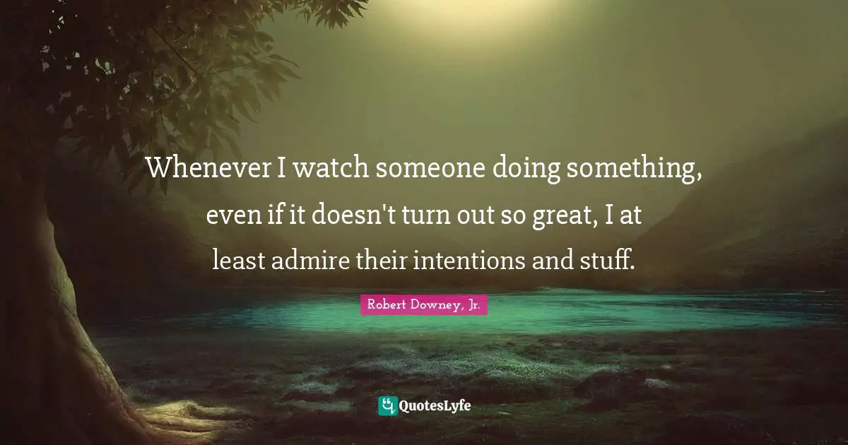 Whenever I watch someone doing something, even if it doesn't turn out so great, I at least admire their intentions and stuff.