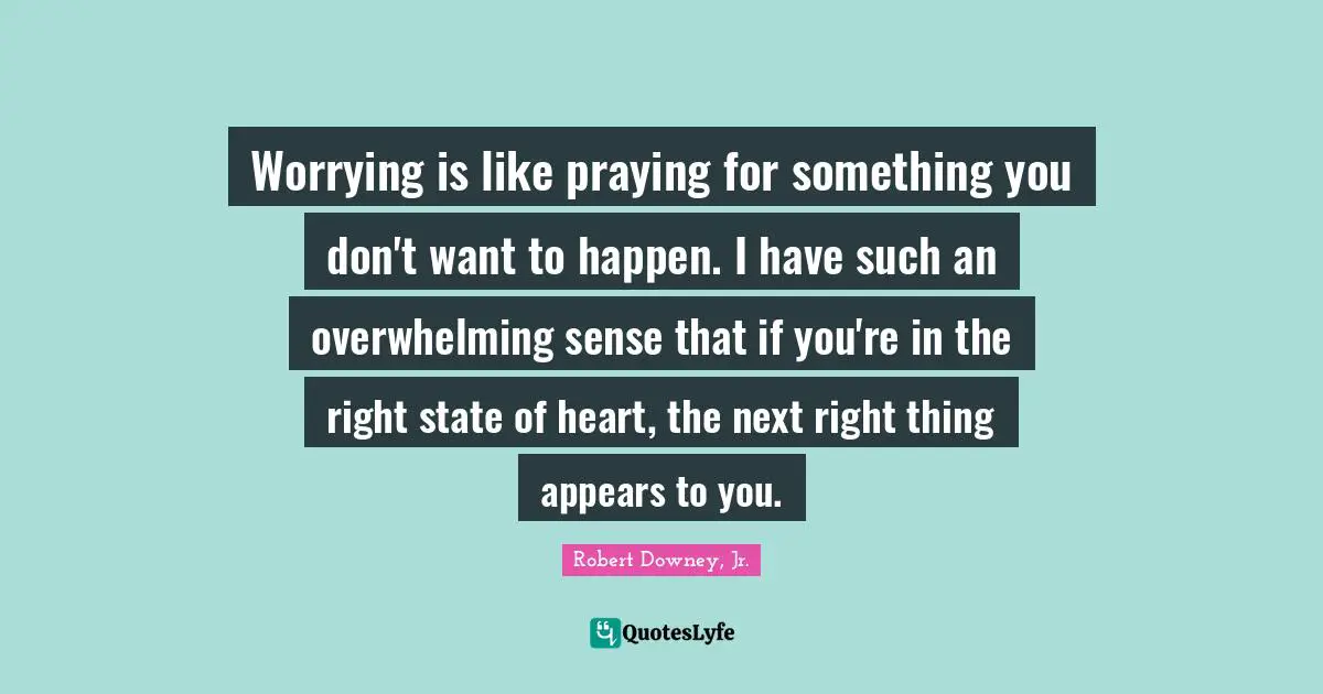 Overwhelming Quotes: "Worrying is like praying for something you don't want to happen. I have such an overwhelming sense that if you're in the right state of heart, the next right thing appears to you."