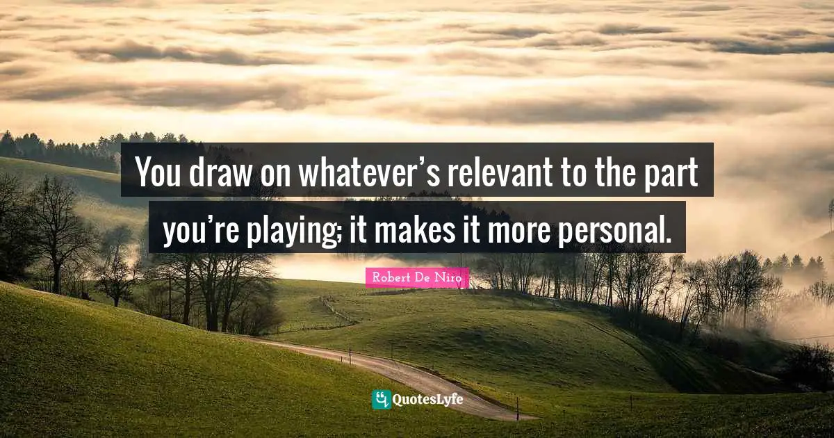 You draw on whatever’s relevant to the part you’re playing; it makes it more personal.