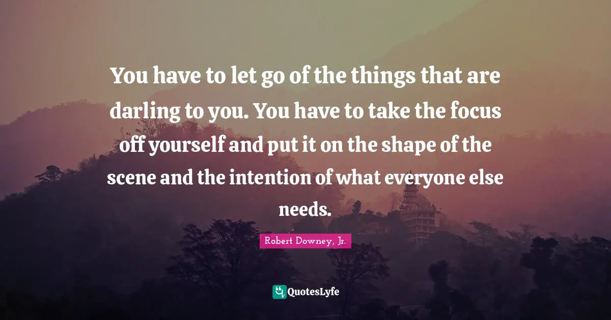 You have to let go of the things that are darling to you. You have to take the focus off yourself and put it on the shape of the scene and the intention of what everyone else needs.