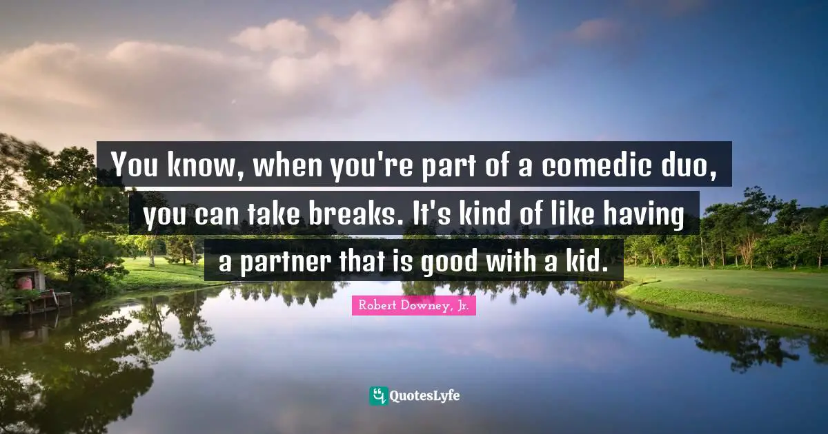 You know, when you're part of a comedic duo, you can take breaks. It's kind of like having a partner that is good with a kid.