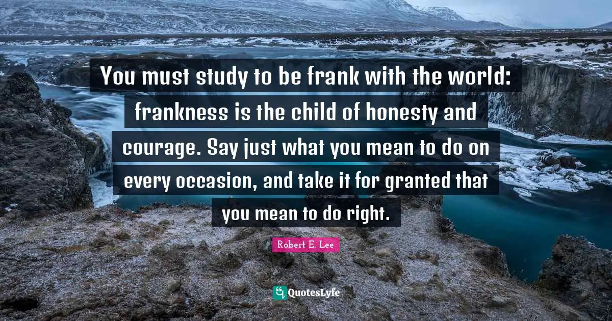 You must study to be frank with the world: frankness is the child of honesty and courage. Say just what you mean to do on every occasion, and take it for granted that you mean to do right.