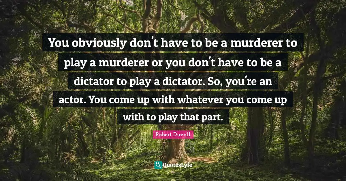 You obviously don't have to be a murderer to play a murderer or you don't have to be a dictator to play a dictator. So, you're an actor. You come up with whatever you come up with to play that part.