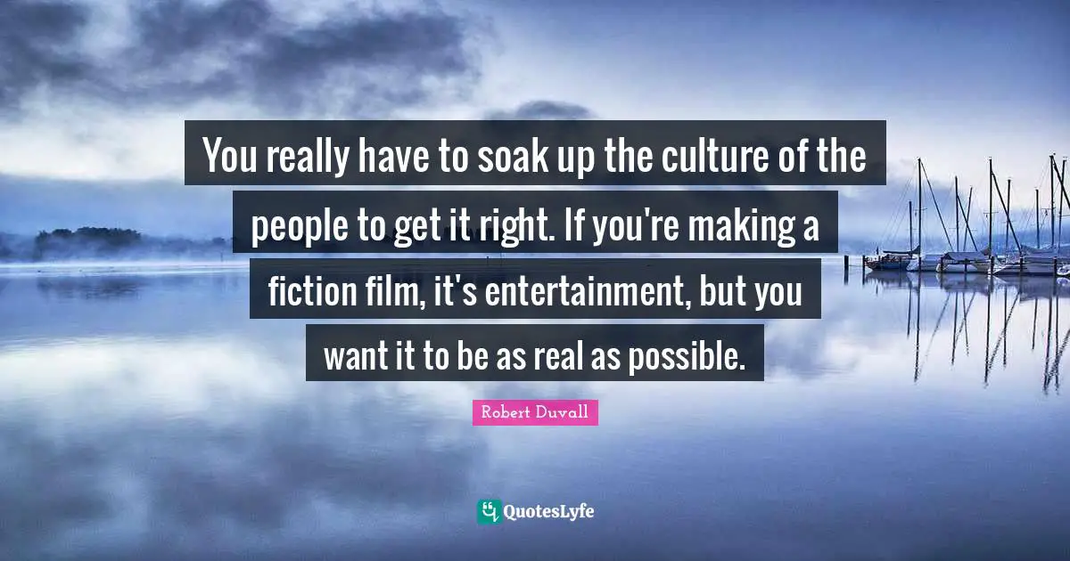 You really have to soak up the culture of the people to get it right. If you're making a fiction film, it's entertainment, but you want it to be as real as possible.