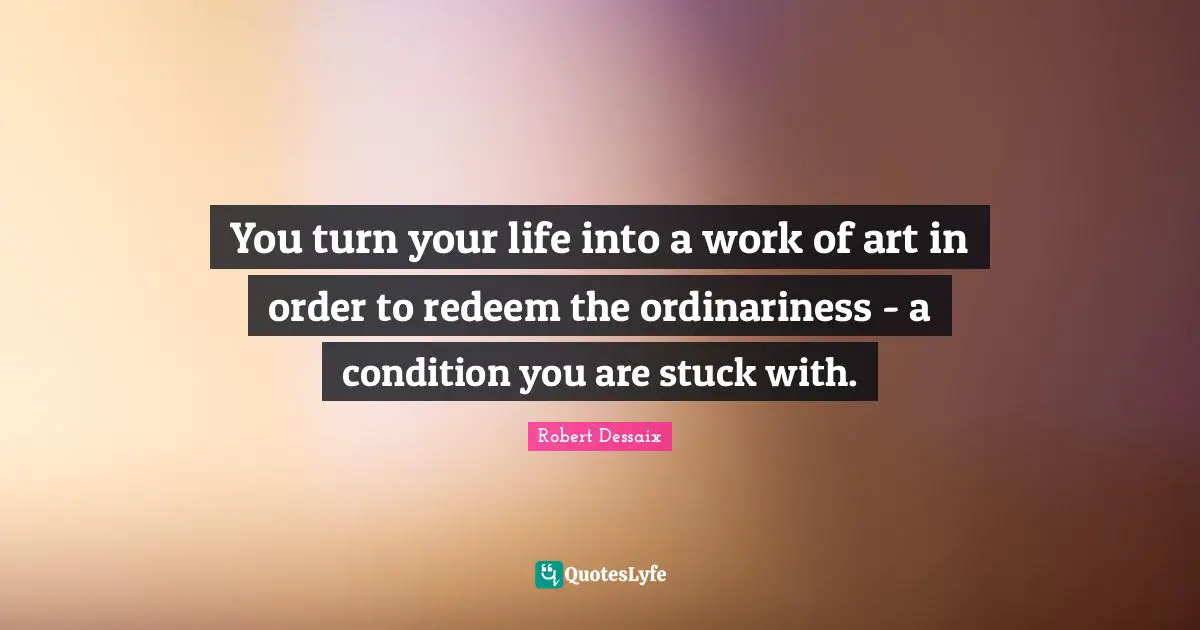 You turn your life into a work of art in order to redeem the ordinariness - a condition you are stuck with.
