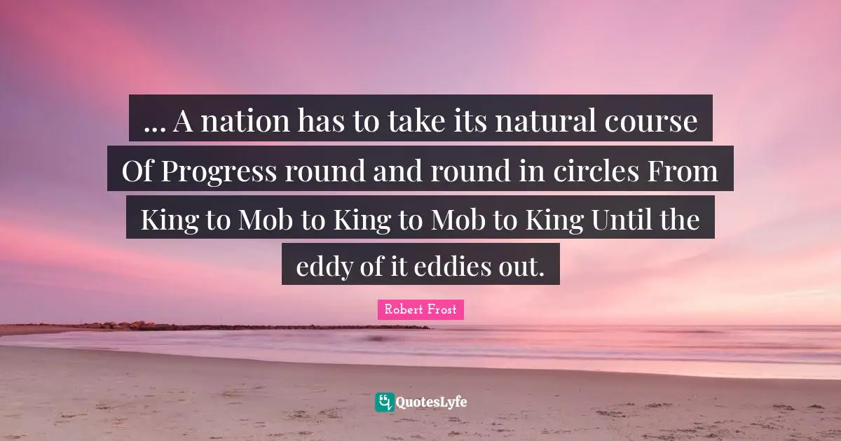 ... A nation has to take its natural course Of Progress round and round in circles From King to Mob to King to Mob to King Until the eddy of it eddies out.