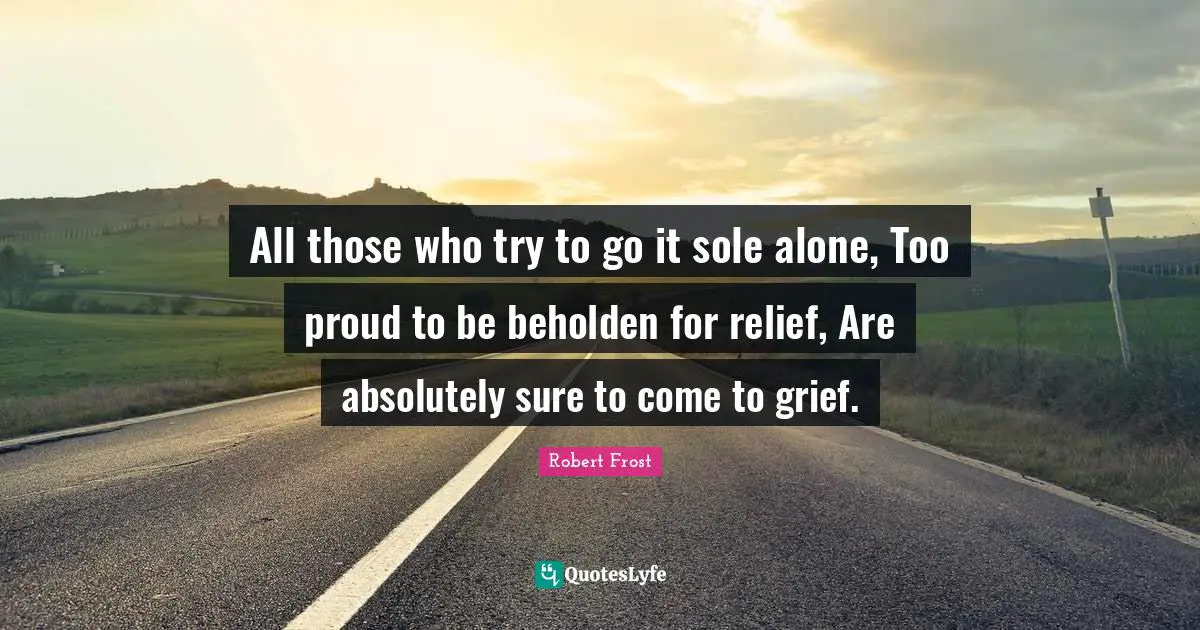 All those who try to go it sole alone, Too proud to be beholden for relief, Are absolutely sure to come to grief.