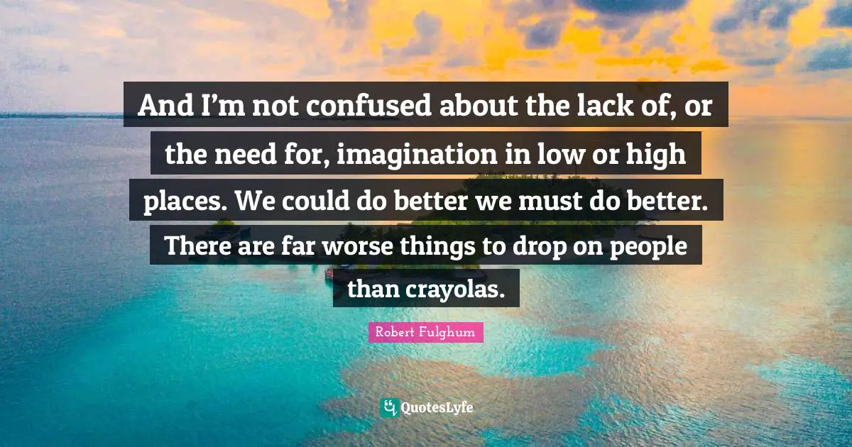 And I’m not confused about the lack of, or the need for, imagination in low or high places. We could do better we must do better. There are far worse things to drop on people than crayolas.