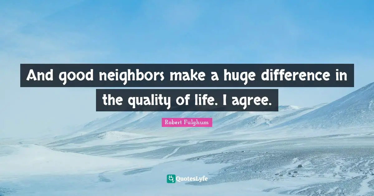 And good neighbors make a huge difference in the quality of life. I agree.