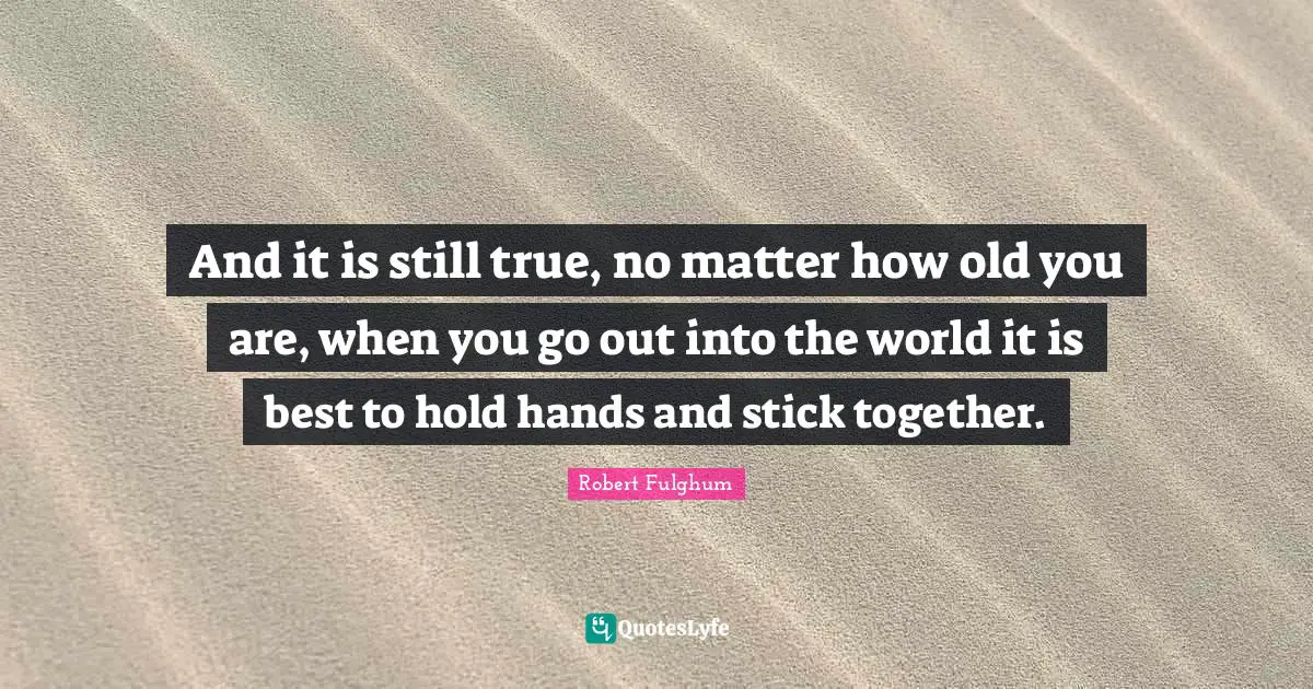 Robert Fulghum Quotes: "And it is still true, no matter how old you are, when you go out into the world it is best to hold hands and stick together."