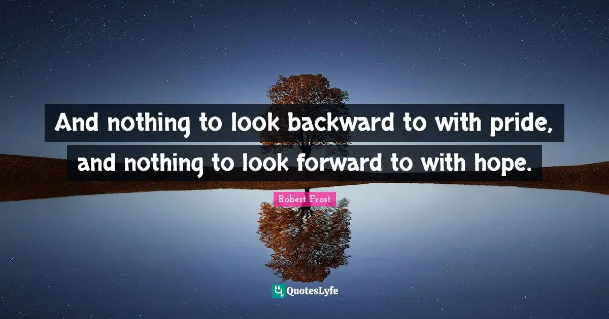 And nothing to look backward to with pride, and nothing to look forward to with hope.