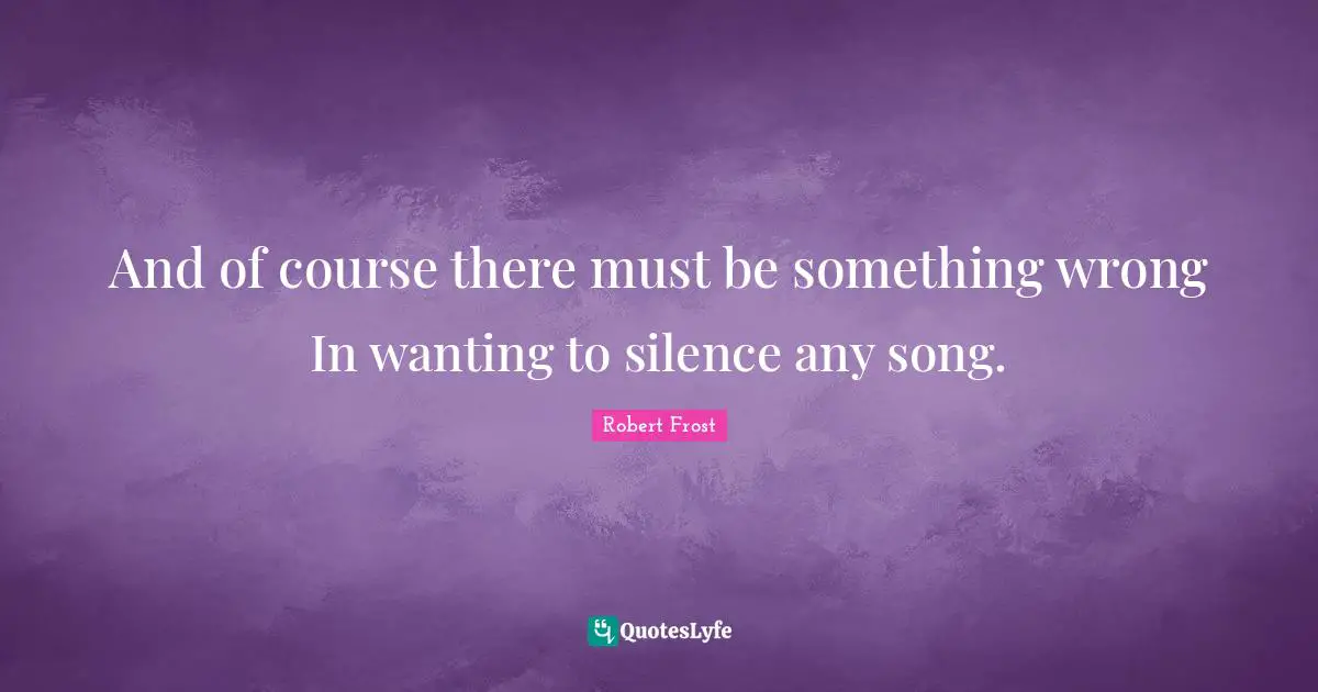 And of course there must be something wrong In wanting to silence any song.