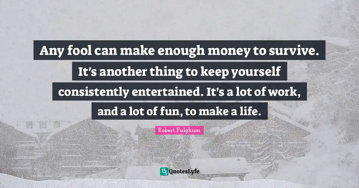 Any fool can make enough money to survive. It's another thing to keep yourself consistently entertained. It's a lot of work, and a lot of fun, to make a life.