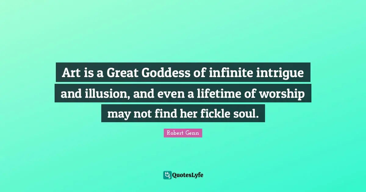 Art is a Great Goddess of infinite intrigue and illusion, and even a lifetime of worship may not find her fickle soul.