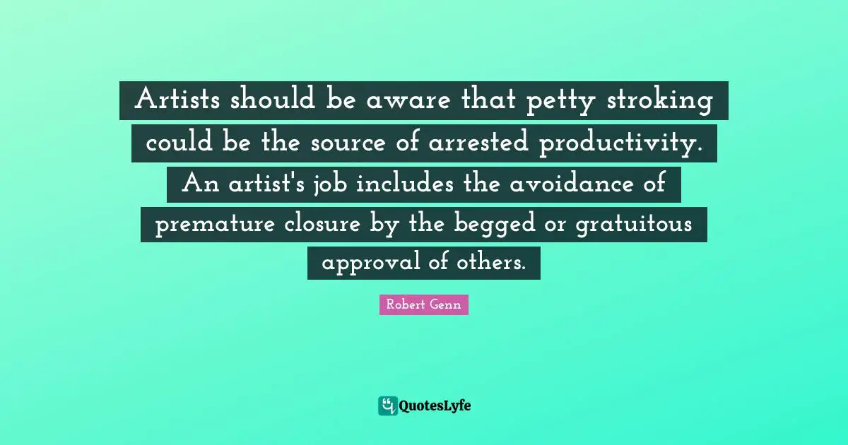 Premature Quotes: "Artists should be aware that petty stroking could be the source of arrested productivity. An artist's job includes the avoidance of premature closure by the begged or gratuitous approval of others."