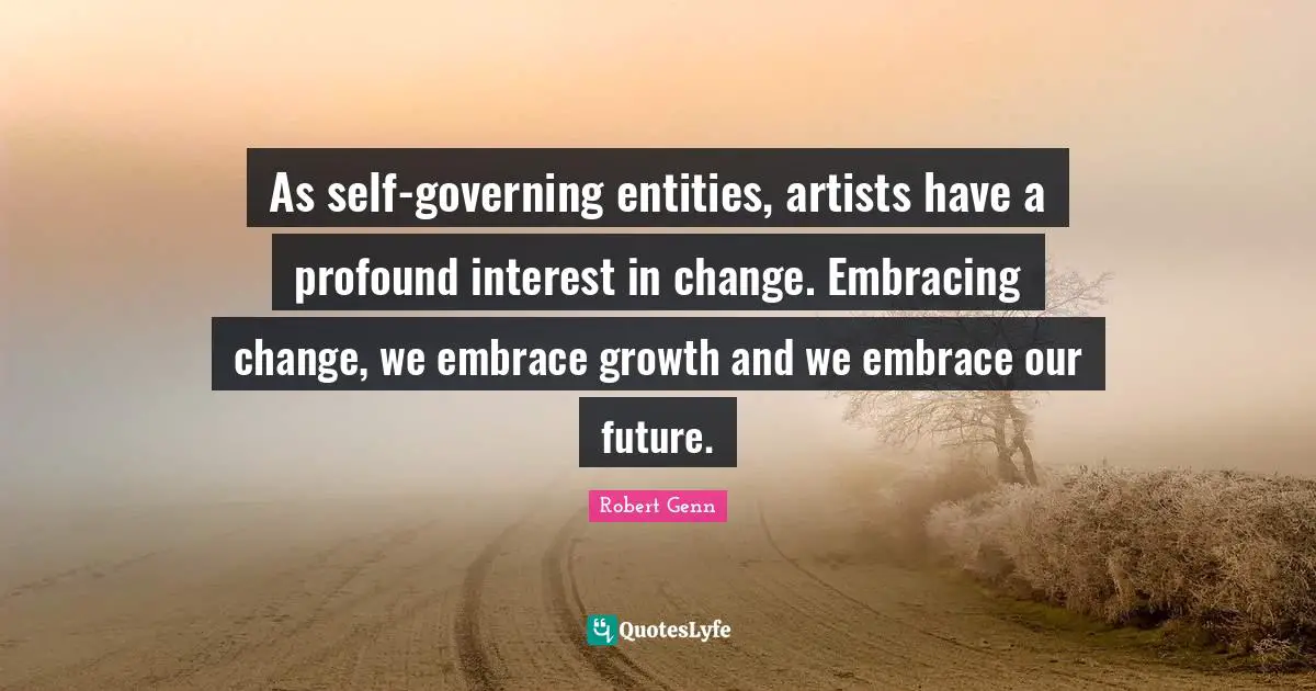 As self-governing entities, artists have a profound interest in change. Embracing change, we embrace growth and we embrace our future.