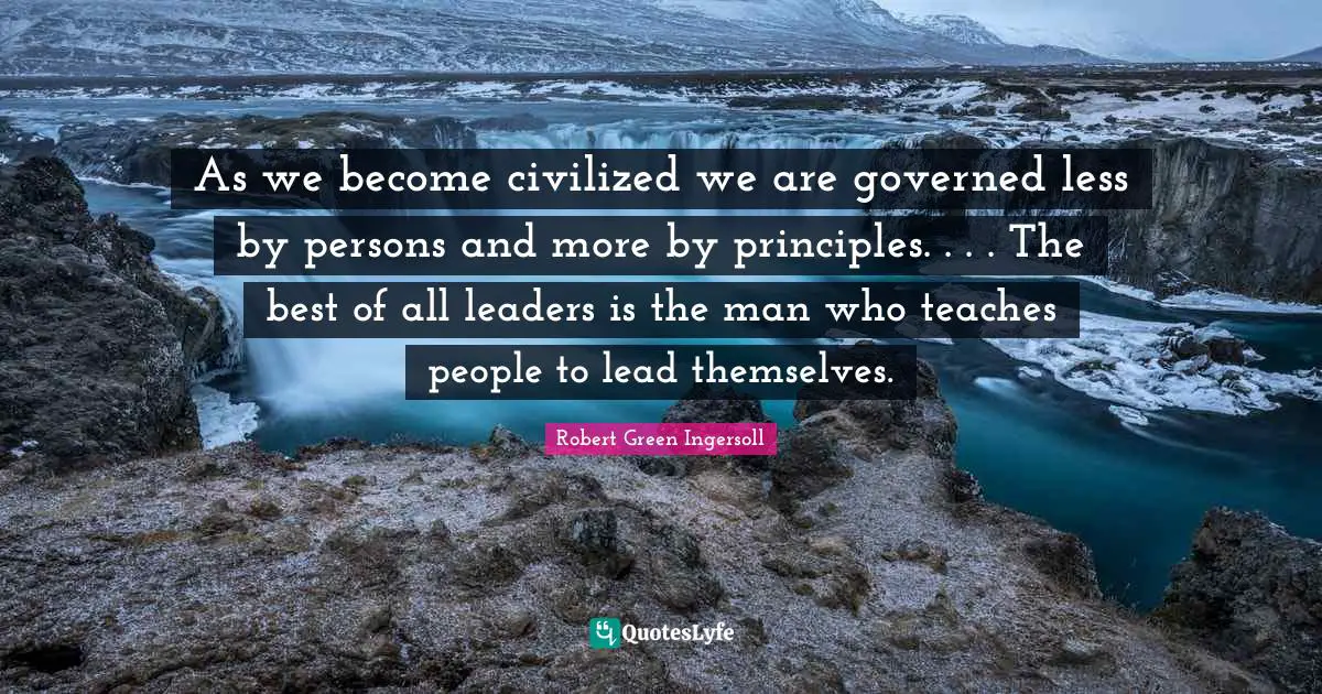 As we become civilized we are governed less by persons and more by principles. . . . The best of all leaders is the man who teaches people to lead themselves.