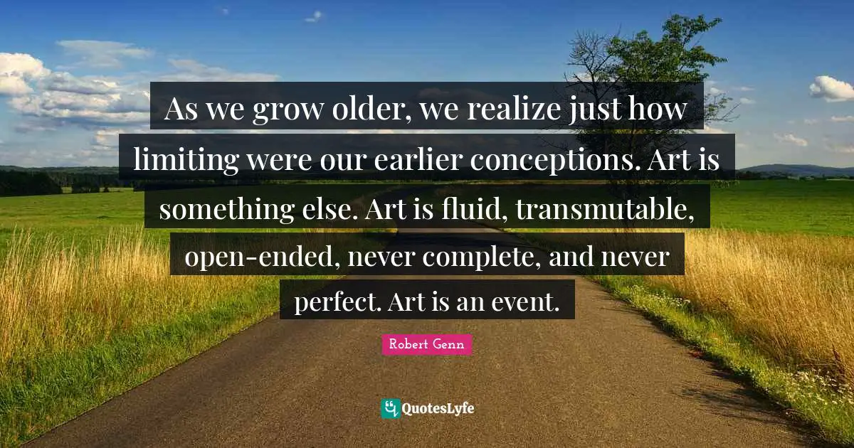 As we grow older, we realize just how limiting were our earlier conceptions. Art is something else. Art is fluid, transmutable, open-ended, never complete, and never perfect. Art is an event.