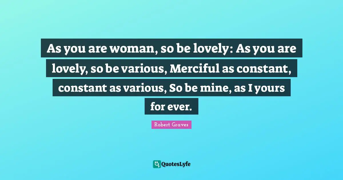 As you are woman, so be lovely: As you are lovely, so be various, Merciful as constant, constant as various, So be mine, as I yours for ever.