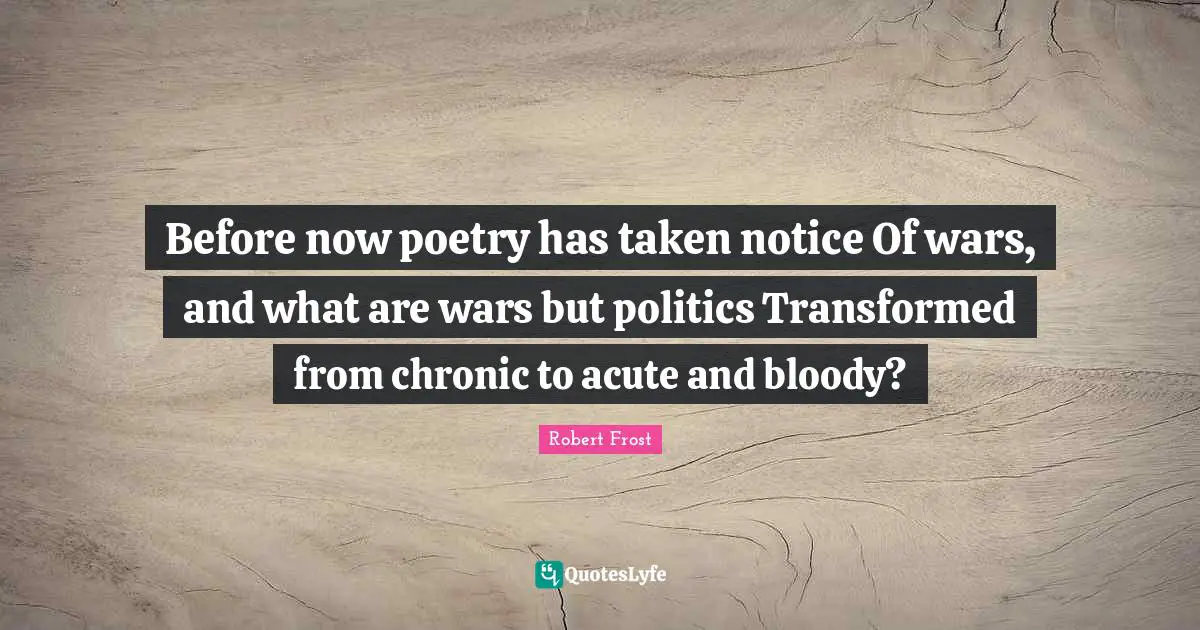 Before now poetry has taken notice Of wars, and what are wars but politics Transformed from chronic to acute and bloody?