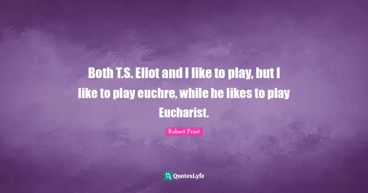 Both T.S. Eliot and I like to play, but I like to play euchre, while he likes to play Eucharist.