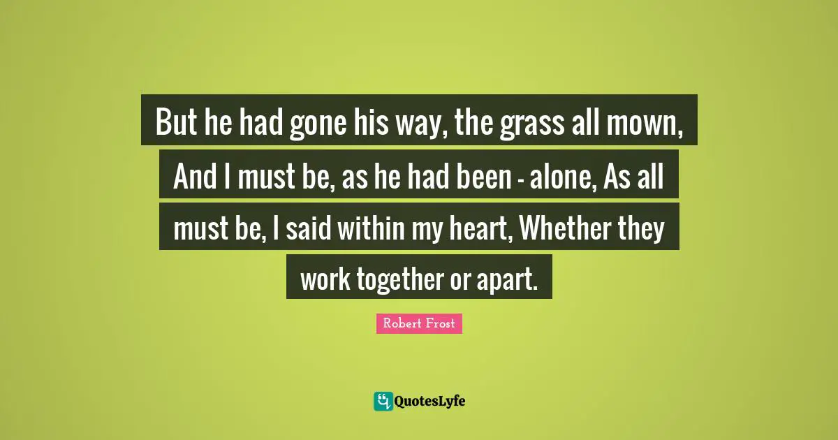 But he had gone his way, the grass all mown, And I must be, as he had been - alone, As all must be, I said within my heart, Whether they work together or apart.